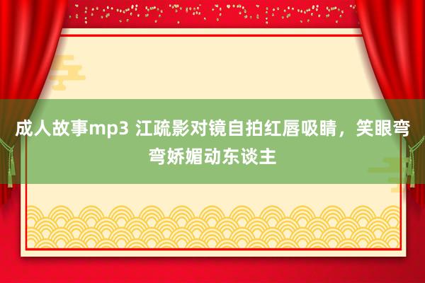 成人故事mp3 江疏影对镜自拍红唇吸睛，笑眼弯弯娇媚动东谈主