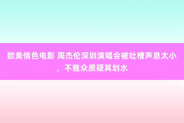 欧美情色电影 周杰伦深圳演唱会被吐槽声息太小，不雅众质疑其划水