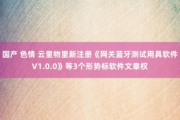 国产 色情 云里物里新注册《网关蓝牙测试用具软件V1.0.0》等3个形势标软件文章权