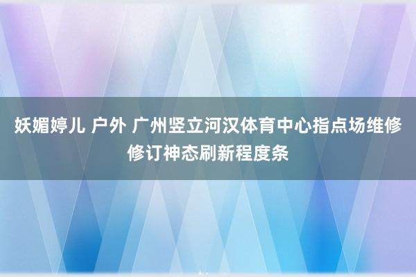 妖媚婷儿 户外 广州竖立河汉体育中心指点场维修修订神态刷新程度条