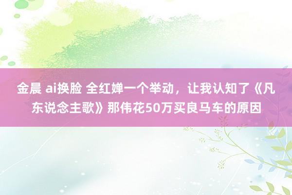 金晨 ai换脸 全红婵一个举动，让我认知了《凡东说念主歌》那伟花50万买良马车的原因