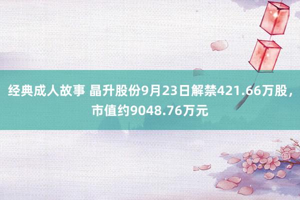 经典成人故事 晶升股份9月23日解禁421.66万股，市值约9048.76万元