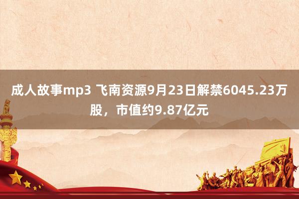 成人故事mp3 飞南资源9月23日解禁6045.23万股，市值约9.87亿元