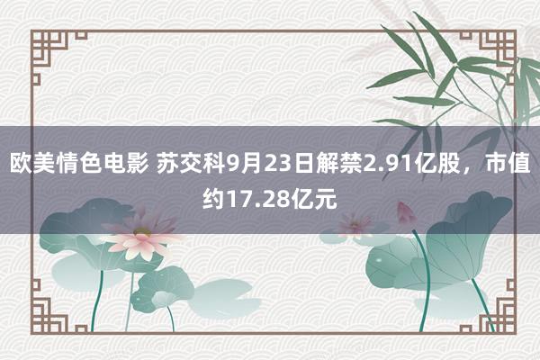 欧美情色电影 苏交科9月23日解禁2.91亿股，市值约17.28亿元