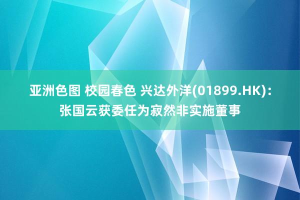 亚洲色图 校园春色 兴达外洋(01899.HK)：张国云获委任为寂然非实施董事