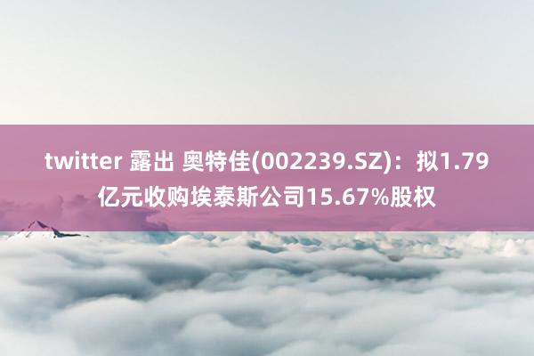 twitter 露出 奥特佳(002239.SZ)：拟1.79亿元收购埃泰斯公司15.67%股权