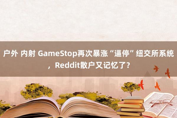 户外 内射 GameStop再次暴涨“逼停”纽交所系统，Reddit散户又记忆了？