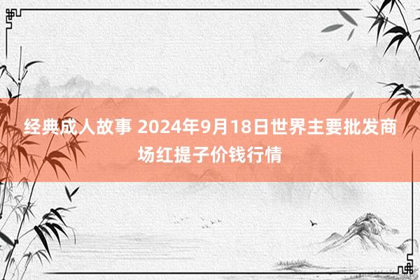 经典成人故事 2024年9月18日世界主要批发商场红提子价钱行情