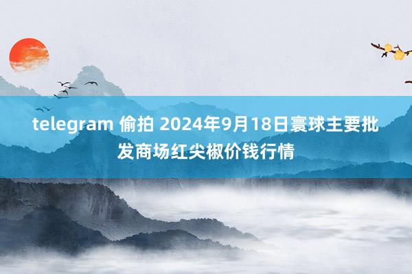 telegram 偷拍 2024年9月18日寰球主要批发商场红尖椒价钱行情