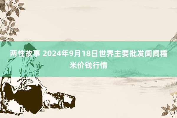 两性故事 2024年9月18日世界主要批发阛阓糯米价钱行情