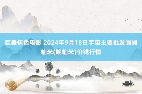 欧美情色电影 2024年9月18日宇宙主要批发阛阓籼米(晚籼米)价钱行情