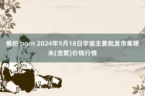 偷拍 porn 2024年9月18日宇宙主要批发市集粳米(浩繁)价钱行情