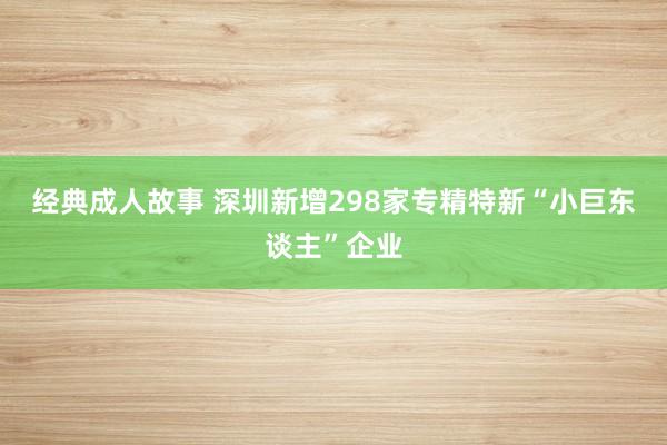 经典成人故事 深圳新增298家专精特新“小巨东谈主”企业