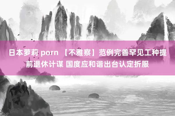 日本萝莉 porn 【不雅察】范例完善罕见工种提前退休计谋 国度应和谐出台认定折服