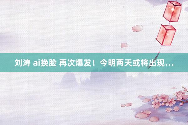 刘涛 ai换脸 再次爆发！今明两天或将出现…