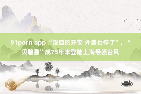 91porn app “没目的开窗 外卖也停了”，“贝碧嘉”成75年来登陆上海最强台风