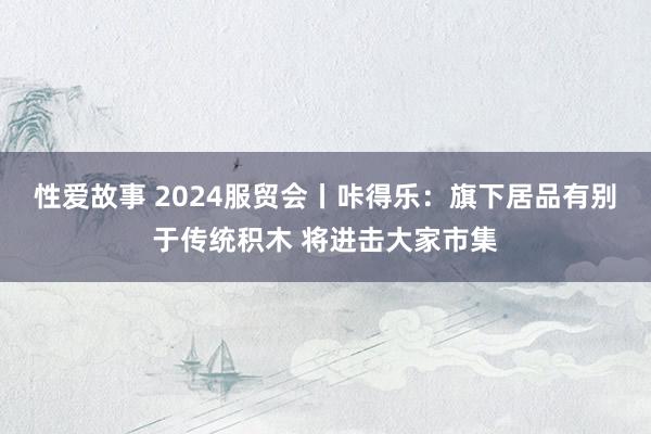 性爱故事 2024服贸会丨咔得乐：旗下居品有别于传统积木 将进击大家市集