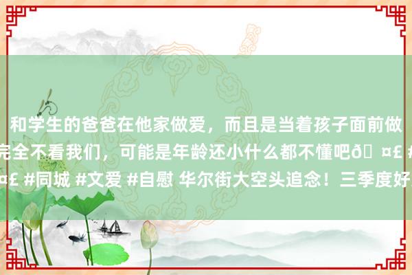 和学生的爸爸在他家做爱，而且是当着孩子面前做爱，太刺激了，孩子完全不看我们，可能是年龄还小什么都不懂吧🤣 #同城 #文爱 #自慰 华尔街大空头追念！三季度好意思股或迎要紧教师