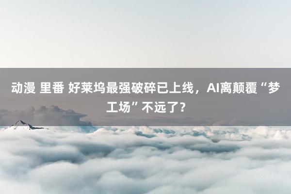 动漫 里番 好莱坞最强破碎已上线，AI离颠覆“梦工场”不远了？