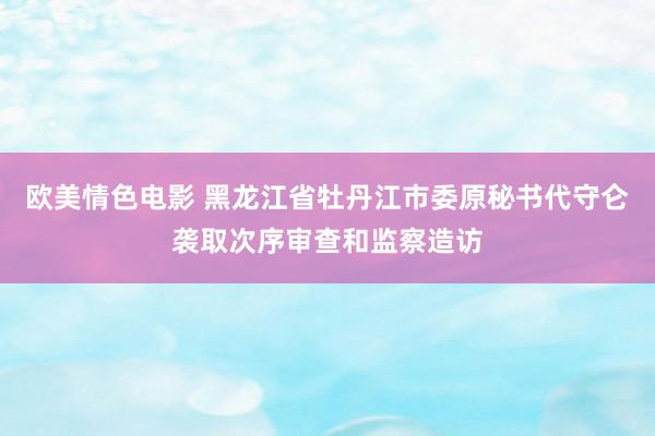 欧美情色电影 黑龙江省牡丹江市委原秘书代守仑袭取次序审查和监察造访