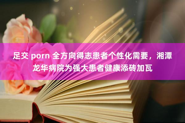 足交 porn 全方向得志患者个性化需要，湘潭龙华病院为强大患者健康添砖加瓦