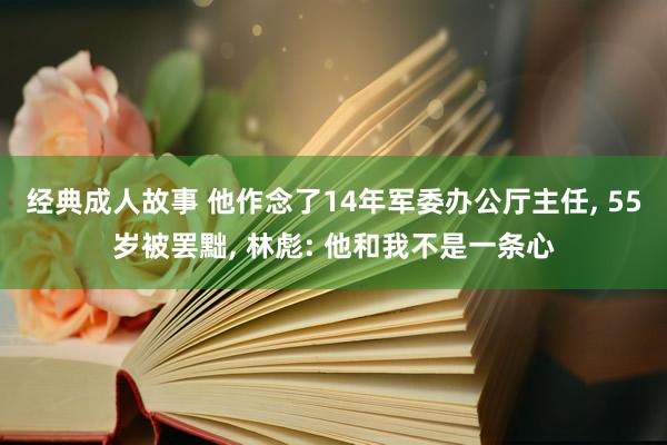 经典成人故事 他作念了14年军委办公厅主任， 55岁被罢黜， 林彪: 他和我不是一条心