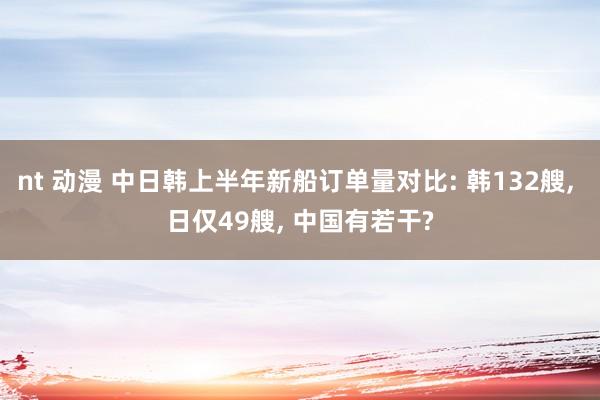 nt 动漫 中日韩上半年新船订单量对比: 韩132艘， 日仅49艘， 中国有若干?