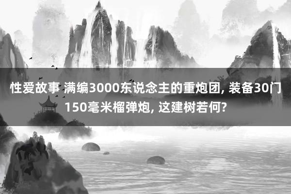 性爱故事 满编3000东说念主的重炮团， 装备30门150毫米榴弹炮， 这建树若何?