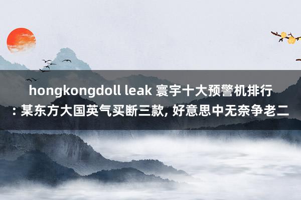 hongkongdoll leak 寰宇十大预警机排行: 某东方大国英气买断三款， 好意思中无奈争老二