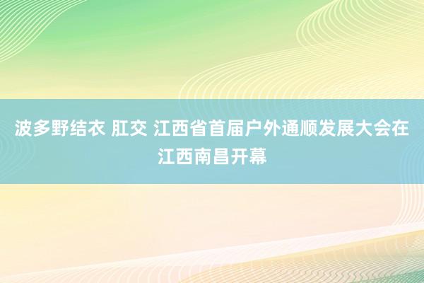 波多野结衣 肛交 江西省首届户外通顺发展大会在江西南昌开幕