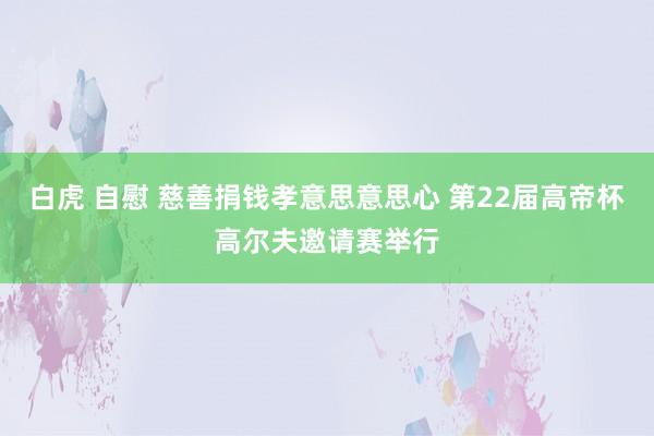 白虎 自慰 慈善捐钱孝意思意思心 第22届高帝杯高尔夫邀请赛举行