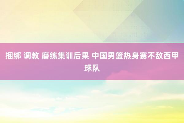 捆绑 调教 磨练集训后果 中国男篮热身赛不敌西甲球队