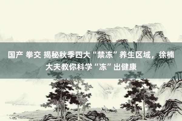 国产 拳交 揭秘秋季四大“禁冻”养生区域，徐楠大夫教你科学“冻”出健康