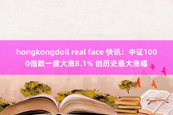 hongkongdoll real face 快讯：中证1000指数一度大涨8.1% 创历史最大涨幅