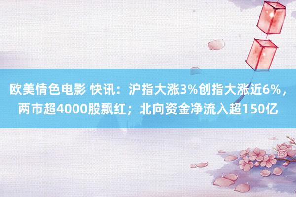 欧美情色电影 快讯：沪指大涨3%创指大涨近6%，两市超4000股飘红；北向资金净流入超150亿