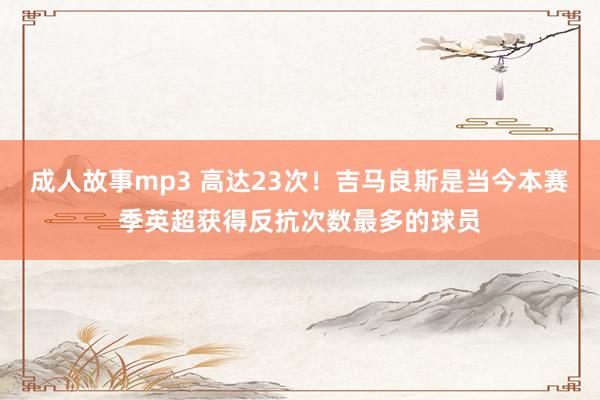 成人故事mp3 高达23次！吉马良斯是当今本赛季英超获得反抗次数最多的球员