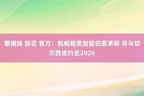 眼镜妹 探花 官方：凯帕租赁加盟伯恩茅斯 并与切尔西续约至2026