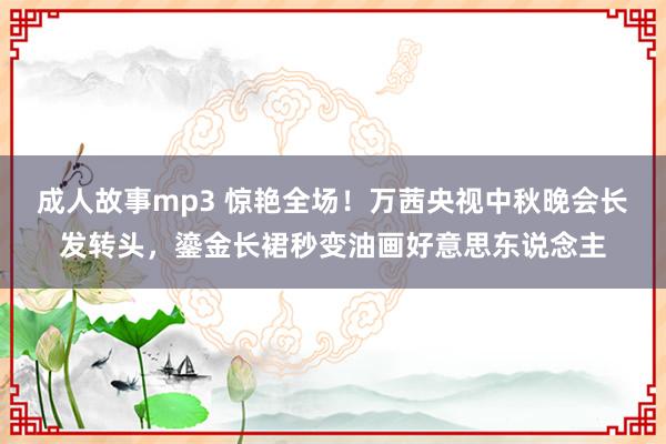 成人故事mp3 惊艳全场！万茜央视中秋晚会长发转头，鎏金长裙秒变油画好意思东说念主