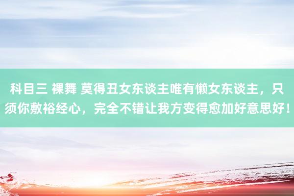 科目三 裸舞 莫得丑女东谈主唯有懒女东谈主，只须你敷裕经心，完全不错让我方变得愈加好意思好！