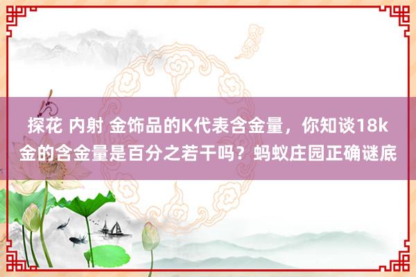 探花 内射 金饰品的K代表含金量，你知谈18k金的含金量是百分之若干吗？蚂蚁庄园正确谜底