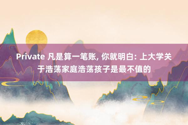 Private 凡是算一笔账， 你就明白: 上大学关于浩荡家庭浩荡孩子是最不值的