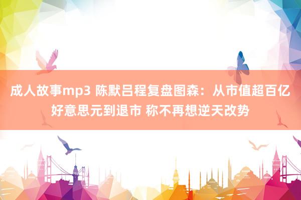 成人故事mp3 陈默吕程复盘图森：从市值超百亿好意思元到退市 称不再想逆天改势