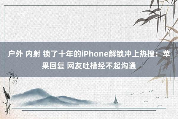 户外 内射 锁了十年的iPhone解锁冲上热搜：苹果回复 网友吐槽经不起沟通