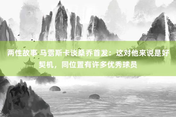 两性故事 马雷斯卡谈桑乔首发：这对他来说是好契机，同位置有许多优秀球员