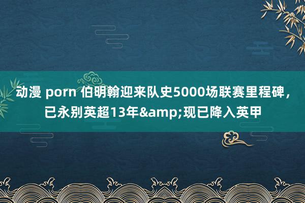 动漫 porn 伯明翰迎来队史5000场联赛里程碑，已永别英超13年&现已降入英甲