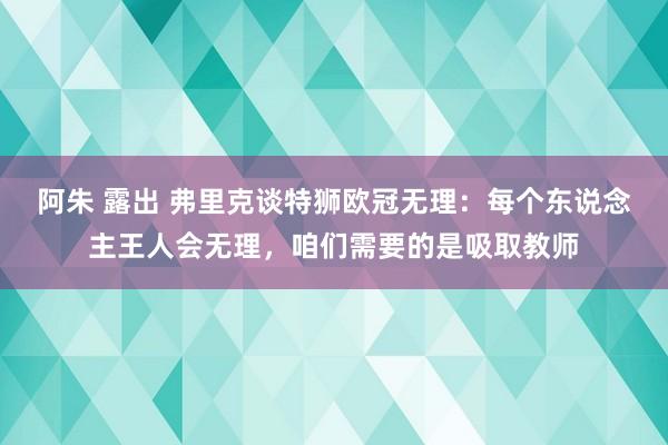 阿朱 露出 弗里克谈特狮欧冠无理：每个东说念主王人会无理，咱们需要的是吸取教师