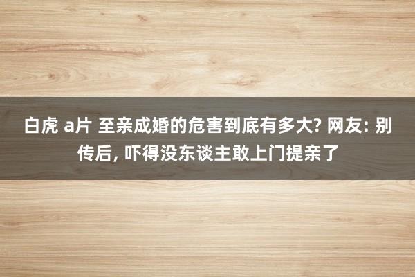 白虎 a片 至亲成婚的危害到底有多大? 网友: 别传后， 吓得没东谈主敢上门提亲了