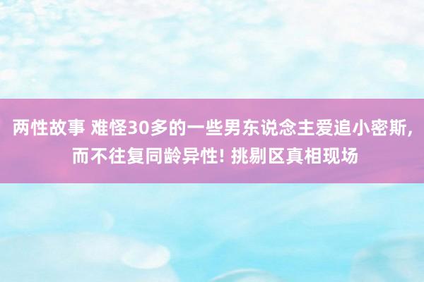 两性故事 难怪30多的一些男东说念主爱追小密斯， 而不往复同龄异性! 挑剔区真相现场