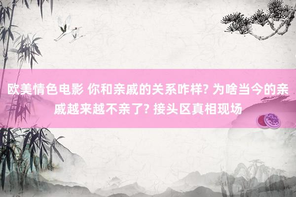 欧美情色电影 你和亲戚的关系咋样? 为啥当今的亲戚越来越不亲了? 接头区真相现场