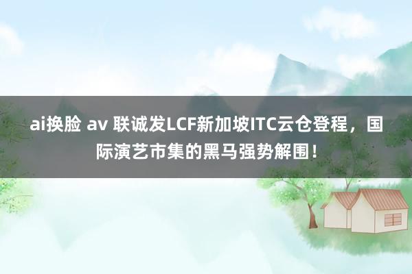 ai换脸 av 联诚发LCF新加坡ITC云仓登程，国际演艺市集的黑马强势解围！